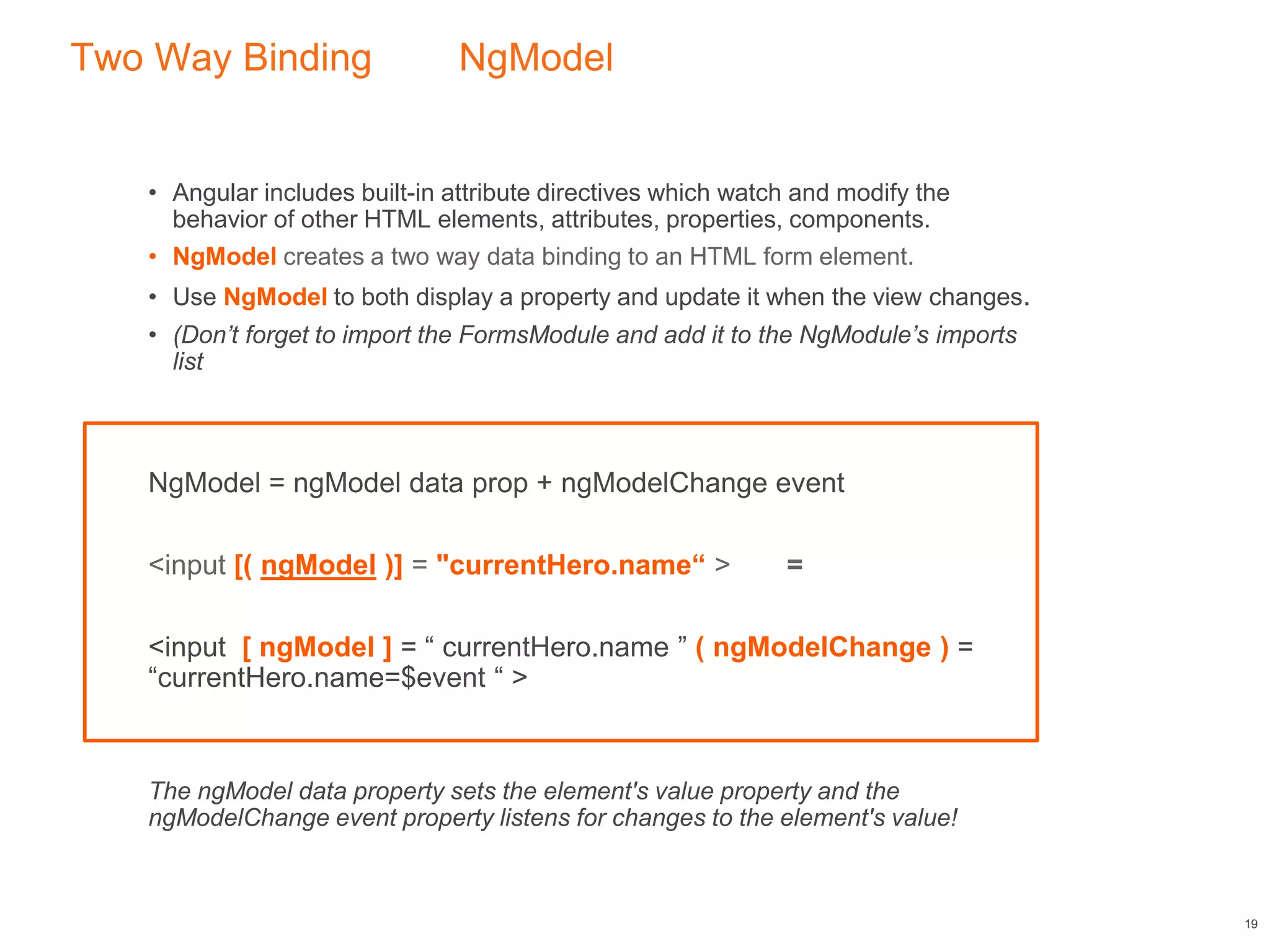 Two Way Binding NgModel
• Angular includes built-in attribute directives which watch and modify the
behavior of other HTML elements, attributes, properties, components.
• NgModel creates a two way data binding to an HTML form element.
• Use NgModel to both display a property and update it when the view changes.
• (Don’t forget to import the FormsModule and add it to the NgModule’s imports
list
NgModel = ngModel data prop + ngModelChange event
<input [( ngModel )] = "currentHero.name“ > =
<input [ ngModel ] = “ currentHero.name ” ( ngModelChange ) =
“currentHero.name=$event “ >
The ngModel data property sets the element's value property and the
ngModelChange event property listens for changes to the element's value!
19
 