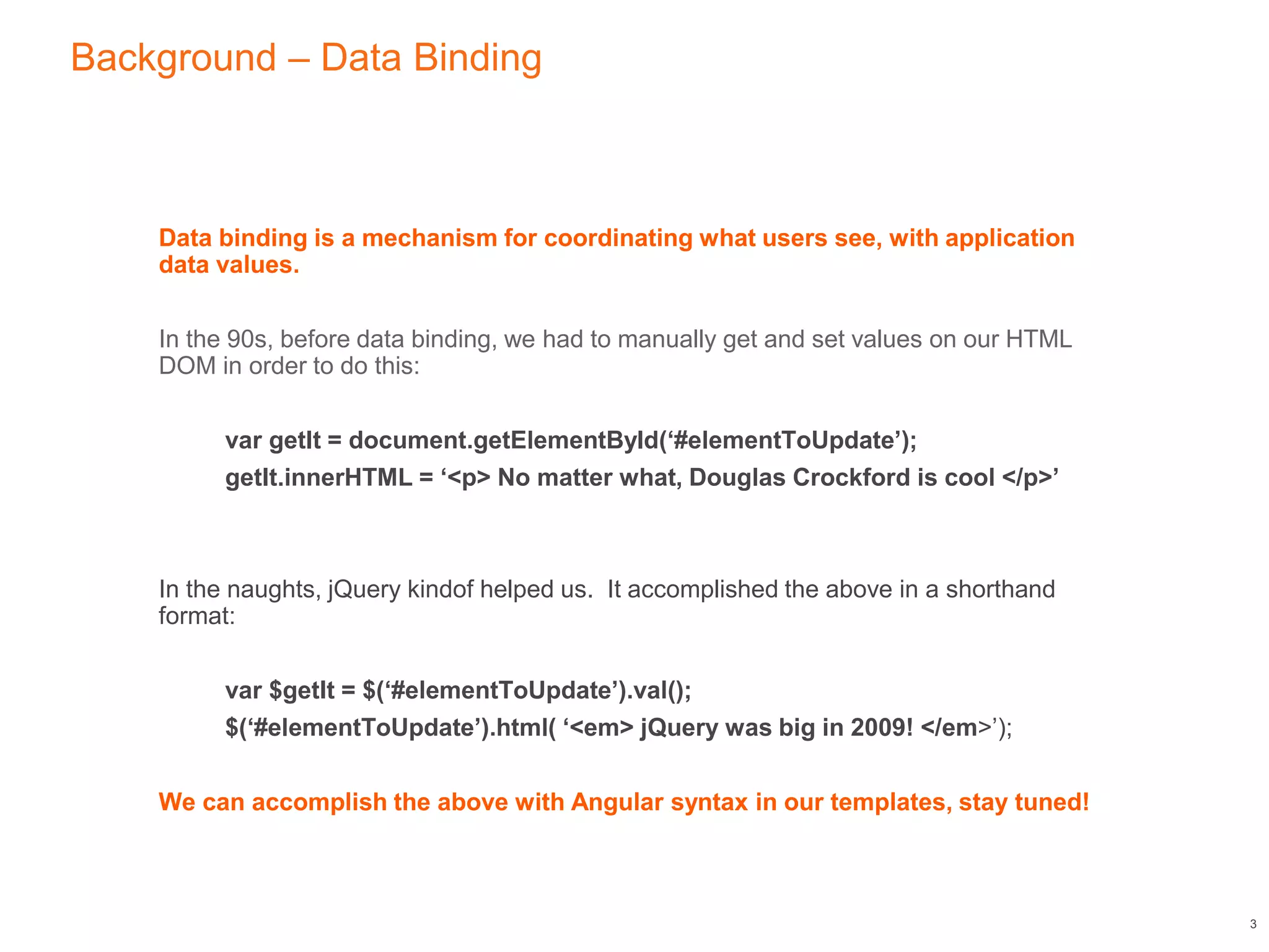 Background – Data Binding
Data binding is a mechanism for coordinating what users see, with application
data values.
In the 90s, before data binding, we had to manually get and set values on our HTML
DOM in order to do this:
var getIt = document.getElementById(‘#elementToUpdate’);
getIt.innerHTML = ‘<p> No matter what, Douglas Crockford is cool </p>’
In the naughts, jQuery kindof helped us. It accomplished the above in a shorthand
format:
var $getIt = $(‘#elementToUpdate’).val();
$(‘#elementToUpdate’).html( ‘<em> jQuery was big in 2009! </em>’);
We can accomplish the above with Angular syntax in our templates, stay tuned!
3
 