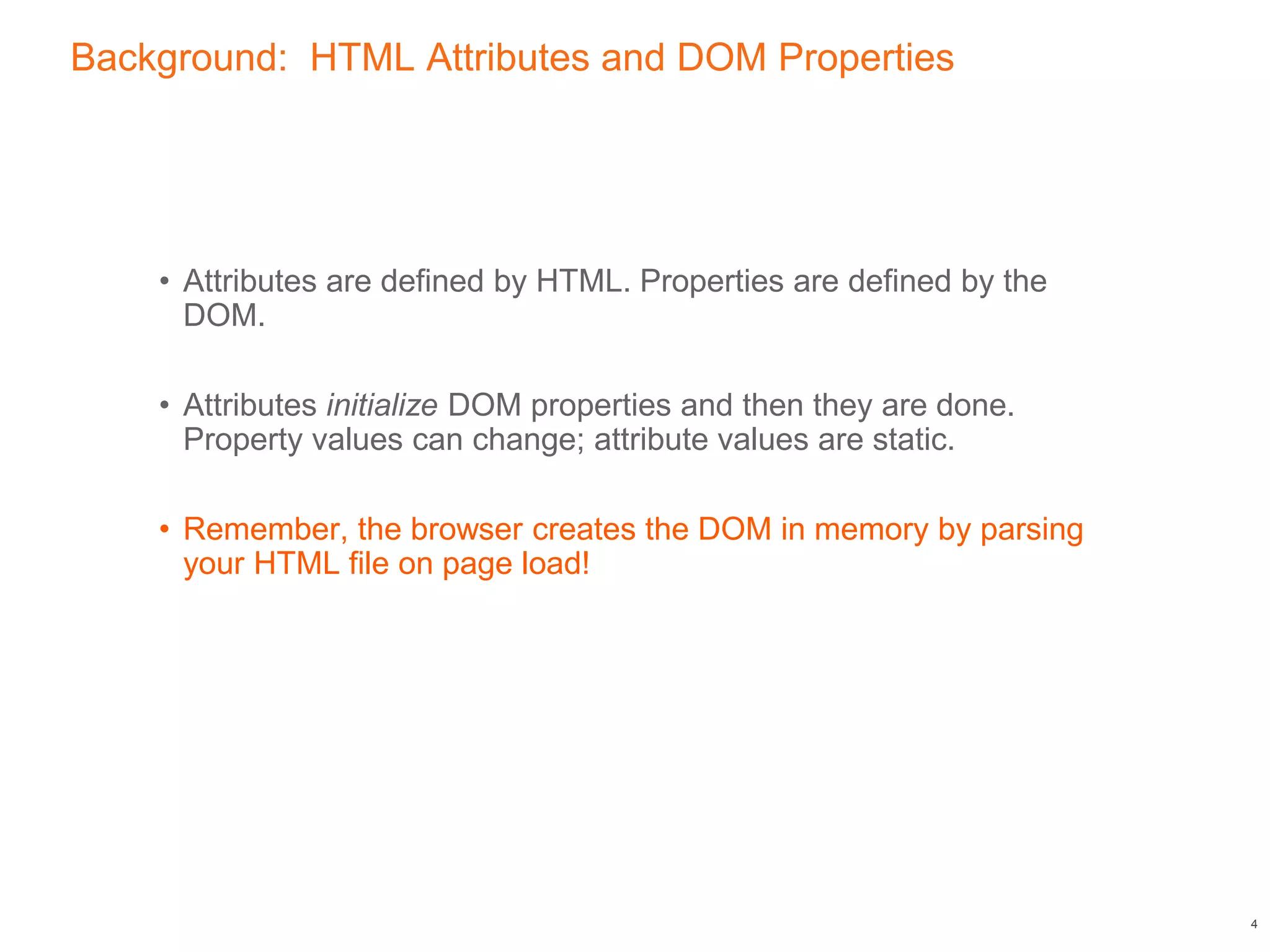 Background: HTML Attributes and DOM Properties
• Attributes are defined by HTML. Properties are defined by the
DOM.
• Attributes initialize DOM properties and then they are done.
Property values can change; attribute values are static.
• Remember, the browser creates the DOM in memory by parsing
your HTML file on page load!
4
 