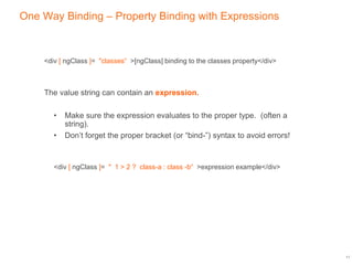 One Way Binding – Property Binding with Expressions
<div [ ngClass ]= "classes“ >[ngClass] binding to the classes property</div>
The value string can contain an expression.
• Make sure the expression evaluates to the proper type. (often a
string).
• Don’t forget the proper bracket (or “bind-”) syntax to avoid errors!
<div [ ngClass ]= " 1 > 2 ? class-a : class -b“ >expression example</div>
11
 