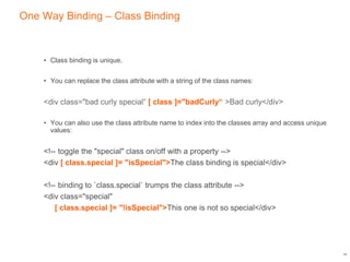 One Way Binding – Class Binding
• Class binding is unique.
• You can replace the class attribute with a string of the class names:
<div class="bad curly special“ [ class ]="badCurly“ >Bad curly</div>
• You can also use the class attribute name to index into the classes array and access unique
values:
<!-- toggle the "special" class on/off with a property -->
<div [ class.special ]= "isSpecial">The class binding is special</div>
<!-- binding to `class.special` trumps the class attribute -->
<div class="special"
[ class.special ]= "!isSpecial">This one is not so special</div>
14
 