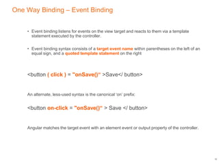 One Way Binding – Event Binding
• Event binding listens for events on the view target and reacts to them via a template
statement executed by the controller.
• Event binding syntax consists of a target event name within parentheses on the left of an
equal sign, and a quoted template statement on the right
<button ( click ) = "onSave()“ >Save</ button>
An alternate, less-used syntax is the canonical ‘on’ prefix:
<button on-click = "onSave()“ > Save </ button>
Angular matches the target event with an element event or output property of the controller.
16
 