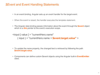 $Event and Event Handling Statements
• In an event binding, Angular sets up an event handler for the target event.
• When the event is raised, the handler executes the template statement.
• The Angular data binding passes information about the event through the $event object
which is a this pointer to the event’s execution scope.
<input [ value ] = "currentHero.name"
( input ) = "currentHero.name = $event.target.value" >
• To update the name property, the changed text is retrieved by following the path
$event.target.value.
• Components can define custom $event objects using the Angular built-in EventEmitter
class.
17
 