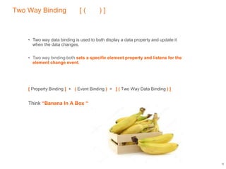 Two Way Binding [ ( ) ]
• Two way data binding is used to both display a data property and update it
when the data changes.
• Two way binding both sets a specific element property and listens for the
element change event.
[ Property Binding ] + ( Event Binding ) = [ ( Two Way Data Binding ) ]
Think “Banana In A Box “
18
 