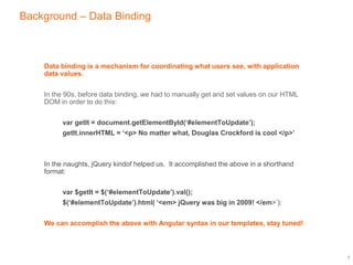 Background – Data Binding
Data binding is a mechanism for coordinating what users see, with application
data values.
In the 90s, before data binding, we had to manually get and set values on our HTML
DOM in order to do this:
var getIt = document.getElementById(‘#elementToUpdate’);
getIt.innerHTML = ‘<p> No matter what, Douglas Crockford is cool </p>’
In the naughts, jQuery kindof helped us. It accomplished the above in a shorthand
format:
var $getIt = $(‘#elementToUpdate’).val();
$(‘#elementToUpdate’).html( ‘<em> jQuery was big in 2009! </em>’);
We can accomplish the above with Angular syntax in our templates, stay tuned!
3
 