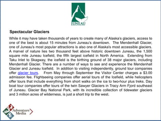 Spectacular Glaciers
While it may have taken thousands of years to create many of Alaska’s glaciers, access to
one of the best is about 15 minutes from Juneau’s downtown. The Mendenhall Glacier,
one of Juneau's most popular attractions is also one of Alaska's most accessible glaciers.
A marvel of nature lies two thousand feet above historic downtown Juneau, the 1,500
square mile Juneau Icefield, the fifth largest icefield in North America. Extending from
Taku Inlet to Skagway, the icefield is the birthing ground of 38 major glaciers, including
Mendenhall Glacier. There are a number of ways to see and experience the Mendenhall
Glacier and Juneau Icefield. In addition to visiting independently, ground tour companies
offer glacier tours. From May through September the Visitor Center charges a $3.00
admission fee. Flightseeing companies offer aerial tours of the Icefield, while helicopters
offer tours that include everything from short walks on the ice to two-hour plus treks. Day
boat tour companies offer tours of the twin Sawyer Glaciers in Tracy Arm Fjord southeast
of Juneau. Glacier Bay National Park, with its incredible collection of tidewater glaciers
and 3 million acres of wilderness, is just a short trip to the west.

 