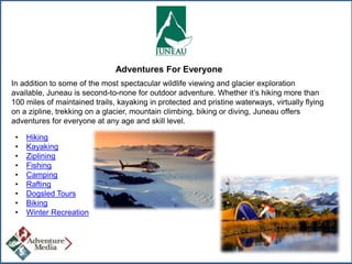 Adventures For Everyone
In addition to some of the most spectacular wildlife viewing and glacier exploration
available, Juneau is second-to-none for outdoor adventure. Whether it’s hiking more than
100 miles of maintained trails, kayaking in protected and pristine waterways, virtually flying
on a zipline, trekking on a glacier, mountain climbing, biking or diving, Juneau offers
adventures for everyone at any age and skill level.
•
•
•
•
•
•
•
•
•

Hiking
Kayaking
Ziplining
Fishing
Camping
Rafting
Dogsled Tours
Biking
Winter Recreation

 