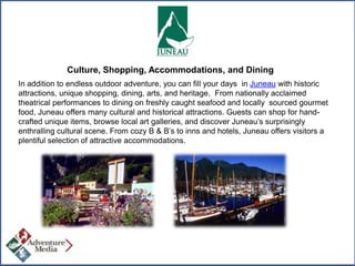 Culture, Shopping, Accommodations, and Dining
In addition to endless outdoor adventure, you can fill your days in Juneau with historic
attractions, unique shopping, dining, arts, and heritage. From nationally acclaimed
theatrical performances to dining on freshly caught seafood and locally sourced gourmet
food, Juneau offers many cultural and historical attractions. Guests can shop for handcrafted unique items, browse local art galleries, and discover Juneau’s surprisingly
enthralling cultural scene. From cozy B & B’s to inns and hotels, Juneau offers visitors a
plentiful selection of attractive accommodations.

 