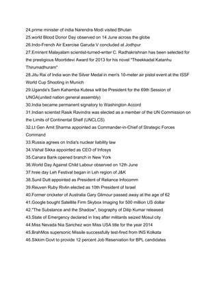 24.prime minister of india Narendra Modi visited Bhutan
25.world Blood Donor Day observed on 14 June across the globe
26.Indo-French Air Exercise Garuda V concluded at Jodhpur
27.Eminent Malayalam scientist-turned-writer C. Radhakrishnan has been selected for
the prestigious Moortidevi Award for 2013 for his novel "Theekkadal Katanhu
Thirumadhuram"
28.Jitu Rai of India won the Silver Medal in men's 10-meter air pistol event at the ISSF
World Cup Shooting in Munich
29.Uganda's Sam Kahamba Kutesa will be President for the 69th Session of
UNGA(united nation general assembly)
30.India became permanent signatory to Washington Accord
31.Indian scientist Rasik Ravindra was elected as a member of the UN Commission on
the Limits of Continental Shelf (UNCLCS)
32.Lt Gen Amit Sharma appointed as Commander-in-Chief of Strategic Forces
Command
33.Russia agrees on India's nuclear liability law
34.Vishal Sikka appointed as CEO of Infosys
35.Canara Bank opened branch in New York
36.World Day Against Child Labour observed on 12th June
37.hree day Leh Festival began in Leh region of J&K
38.Sunil Dutt appointed as President of Reliance Infocomm
39.Reuven Ruby Rivlin elected as 10th President of Israel
40.Former cricketer of Australia Gary Glimour passed away at the age of 62
41.Google bought Satellite Firm Skybox Imaging for 500 million US dollar
42."The Substance and the Shadow", biography of Dilip Kumar released
43.State of Emergency declared in Iraq after militants seized Mosul city
44.Miss Nevada Nia Sanchez won Miss USA title for the year 2014
45.BrahMos supersonic Missile successfully test-fired from INS Kolkata
46.Sikkim Govt to provide 12 percent Job Reservation for BPL candidates
 