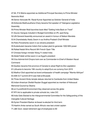 47.Mr. P K Mishra appointed as Additional Principal Secretary to Prime Minister
Narendra Modi
48.Senior Advocate Mr. Ranjit Kumar Appointed as Solicitor General of India
49.Sirikonda Madhusudhana Chary became first speaker of Telangana Legislative
Assembly
50.Prime Minister Modi launches book titled "Getting India Back on Track"
51.Sourav Ganguly included in Mudgal Committee on IPL spot-fixing
52.UN General Assembly announced an award in honour of Nelson Mandela
53.N Chandrababu Naidu Sworn in as Andhra Pradesh Chief Minister
54.Petro Poroshenko sworn in as Ukraine president
55.Kudankulam became India's first nuclear plant to generate 1000 MW power
56.Rafael Nadal Wins Record 9th French Open Title
57.Chinese foreign minister Wang Yi visited India
58.Abdel Fattah al-Sisi sworn in as Egypt's president
59.Vice Admiral Anil Chopra took over as Commander-in-Chief of Western Naval
Command
60.Quebec became first province of Canada to adopt Right-to-Die Legislation
61.Lithuania to become 19th country to adopt Euro as currency from 2015
62.Madhuri Dixit appointed as brand ambassador of health campaign "Mamta Abhiyan"
63.40th G-7 summit 2014 was held at Brussels
64.Three Ancient Hindu temple statues returned to Cambodia from United States
65.Indian-American Shefali Razdan Duggal appointed as member of Holocaust
Memorial Council by Obama
66.on 5 juneWorld Environment Day observed across the globe
67.RTI Act is applicable to private schools too, rules CIC
68.India Gets Elected to the Intergovernmental Committee for the Safeguarding of the
Intangible Cultural Heritage
69.Syrian President Bashar al-Assad re-elected for third term
70.Hashim Amla named as South Africa's new test cricket captain
71.J&K Govt. raised retirement age of employees to 60
 