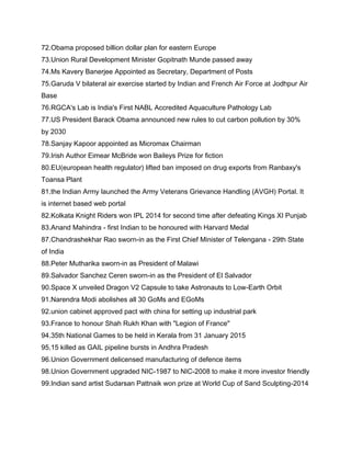 72.Obama proposed billion dollar plan for eastern Europe
73.Union Rural Development Minister Gopitnath Munde passed away
74.Ms Kavery Banerjee Appointed as Secretary, Department of Posts
75.Garuda V bilateral air exercise started by Indian and French Air Force at Jodhpur Air
Base
76.RGCA's Lab is India's First NABL Accredited Aquaculture Pathology Lab
77.US President Barack Obama announced new rules to cut carbon pollution by 30%
by 2030
78.Sanjay Kapoor appointed as Micromax Chairman
79.Irish Author Eimear McBride won Baileys Prize for fiction
80.EU(european health regulator) lifted ban imposed on drug exports from Ranbaxy's
Toansa Plant
81.the Indian Army launched the Army Veterans Grievance Handling (AVGH) Portal. It
is internet based web portal
82.Kolkata Knight Riders won IPL 2014 for second time after defeating Kings XI Punjab
83.Anand Mahindra - first Indian to be honoured with Harvard Medal
87.Chandrashekhar Rao sworn-in as the First Chief Minister of Telengana - 29th State
of India
88.Peter Mutharika sworn-in as President of Malawi
89.Salvador Sanchez Ceren sworn-in as the President of El Salvador
90.Space X unveiled Dragon V2 Capsule to take Astronauts to Low-Earth Orbit
91.Narendra Modi abolishes all 30 GoMs and EGoMs
92.union cabinet approved pact with china for setting up industrial park
93.France to honour Shah Rukh Khan with "Legion of France"
94.35th National Games to be held in Kerala from 31 January 2015
95.15 killed as GAIL pipeline bursts in Andhra Pradesh
96.Union Government delicensed manufacturing of defence items
98.Union Government upgraded NIC-1987 to NIC-2008 to make it more investor friendly
99.Indian sand artist Sudarsan Pattnaik won prize at World Cup of Sand Sculpting-2014
 