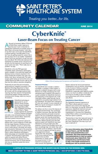 COMMUNITY CALENDAR
CyberKnife®
Laser-Beam Focus on Treating Cancer
A
lthough he hesitated, William O’Donnell
of South River couldn’t help but to
use the word “cool” to describe his
CyberKnife® treatments for prostate cancer at
Saint Peter’s University Hospital. “I don’t like
to say that it was cool to have the CyberKnife.
I suppose getting a new Mercedes is cool,
but if you are getting treated for cancer, this is
the only way to do it,” he recalled. “CyberKnife
doesn’t touch you and there’s no pain and very
few side effects.” Mr. O’Donnell underwent five
treatments for prostate cancer, and just as he
did after the first treatment, he went back to his
usual routine soon after. “There really was no
problem,’’ he says.
CyberKnife is the only FDA approved,
completely robotic stereotactic radiosurgery
system available in the world that targets and
destroys tumors or lesions anywhere in the
body including the prostate, lung, brain, liver,
kidney, neck, spine, and pancreas. The radio-
surgery system does not remove the tumor, but
instead distorts the DNA of tumor cells so that
they lose their ability to reproduce altogether.
Treatments are pain-free and noninvasive,
performed as an outpatient procedure in the
Radiation Oncology Department at Saint
Peter’s. Each session lasts between 30 to
90 minutes, with the average treatment plan
requiring only three sessions. Comparatively,
conventional radiation therapy treatments,
including proton therapy, require as many as
40 sessions.
CyberKnife technology is
appropriate for use on
patients whose prostate
cancer remains localized,
says Gopal Desai, M.D.,
chair of Radiation Oncology
at Saint Peter’s. “Radio-
surgery expands the repertoire
of cancer treatment therapies
and adds a new and exciting tool in the fight
against cancer,” says Dr. Desai. “Outcomes
have been positive and promising.”
CyberKnife offers new treatment options for
patients with a cancer diagnosis of both early
and late stage diseases including recurrent
cancers, metastatic cancers or cancers that
move to other places in the body, and certain
high-risk patients. Dedicated to the prevention,
detection and treatment of lung cancer, Saint
Peter’s utilizes CyberKnife technology to
ablate early-stage and inoperable lung tumors
in patients. This technology is particularly
useful for patients with severe Chronic
Obstructive Pulmonary Disease and other
external risk factors, even for those patients
who have an identified nodule that cannot
be biopsied.
Treatment Process
The CyberKnife team includes a radiation
oncologist, a urologist or other surgeon, a
physicist, a radiation therapist, and a nurse.
Patients are initially evaluated by this multi-
disciplinary team of experts. If the patient is
a good candidate for CyberKnife treatment,
and depending on the treatment site, small
metal gold markers called fiducials may be
implanted to accurately target radiation from
the CyberKnife. The patient then undergoes a
CT scan with contrast. In some instances, an
MRI scan may be necessary to visualize the
tumor and affected area(s).
The ability to do this is one of the features of
this advanced technology. This contributes
to healthier outcomes, says Alan Katz, M.D.,
a leading researcher and world renowned
expert in the use of CyberKnife treatment for
prostate cancer who recently joined Saint
Peter’s. “In data I recently presented at The
American Radium Society more than 500
patients treated with CyberKnife have been
followed for as long as eight years after
treatment. Control of the prostate cancer has
been exceedingly high, even better than with a
nine-week course of radiation,’’ says Dr. Katz.
“This is true for patients with less as well as
more aggressive disease.
Toxicity was mild and quality
of life scores obtained from the
patients show excellent
preservation of bowel, urinary
and sexual function.” In the
treatment of prostate and
other cancers, the CyberKnife
System reduces the risk of post-treatment
complications, such as infection, hemorrhage,
or loss of sense of feeling occasionally
associated with conventional surgery.
CyberKnife is especially useful against prostate
cancer, not only for its ability to eradicate the
tumor but for its ability to spare the healthy
surrounding tissue and minimize unwanted
side effects.
CyberKnife at Saint Peter’s
The CyberKnife treatment experience at
Saint Peter’s allows patients to receive
treatment and continue their daily life with
little or no interruption. As was Mr. O’Donnell’s
experience, CyberKnife treatments are pain-
free and completely noninvasive, with no
hospitalization or recovery time. CyberKnife
at Saint Peter’s offers a convenient pain-free
treatment option to patients.
“Nobody likes to hear their name and cancer in
the same sentence,” says Mr. O’Donnell. “But
like I said, CyberKnife is the way to go if you
have to deal with it.”
For more information about CyberKnife
at Saint Peter’s, call 732-745-6685
or visit www.saintpetershcs.com/
cyberknife. Visit www.saintpetershcs.
com/patientstories to view our patient
testimonials about CyberKnife. Visit
saintpetershcs.com/knowyourrisks
to take a free health assessment to
identify your risk for prostate cancer.
A LISTING OF PROGRAMS OFFERED THIS MONTH CAN BE FOUND ON THE REVERSE SIDE.
need a doctor? To find a Saint peter’s physician, call 1-855-sp-my-doc (1-855-776-9362).
William O’Donnell speaking about his experience with CyberKnife® on YouTube.
june 2014
Gopal Desai, MD
Alan Katz, MD
 