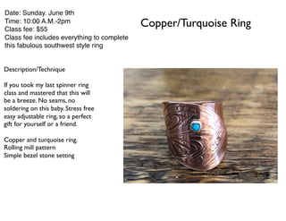 Copper/Turquoise Ring
Date: Sunday. June 9th
Time: 10:00 A.M.-2pm
Class fee: $55
Class fee includes everything to complete
this fabulous southwest style ring
Description/Technique
If you took my last spinner ring
class and mastered that this will
be a breeze. No seams, no
soldering on this baby. Stress free
easy adjustable ring, so a perfect
gift for yourself or a friend.
Copper and turquoise ring.
Rolling mill pattern
Simple bezel stone setting
 