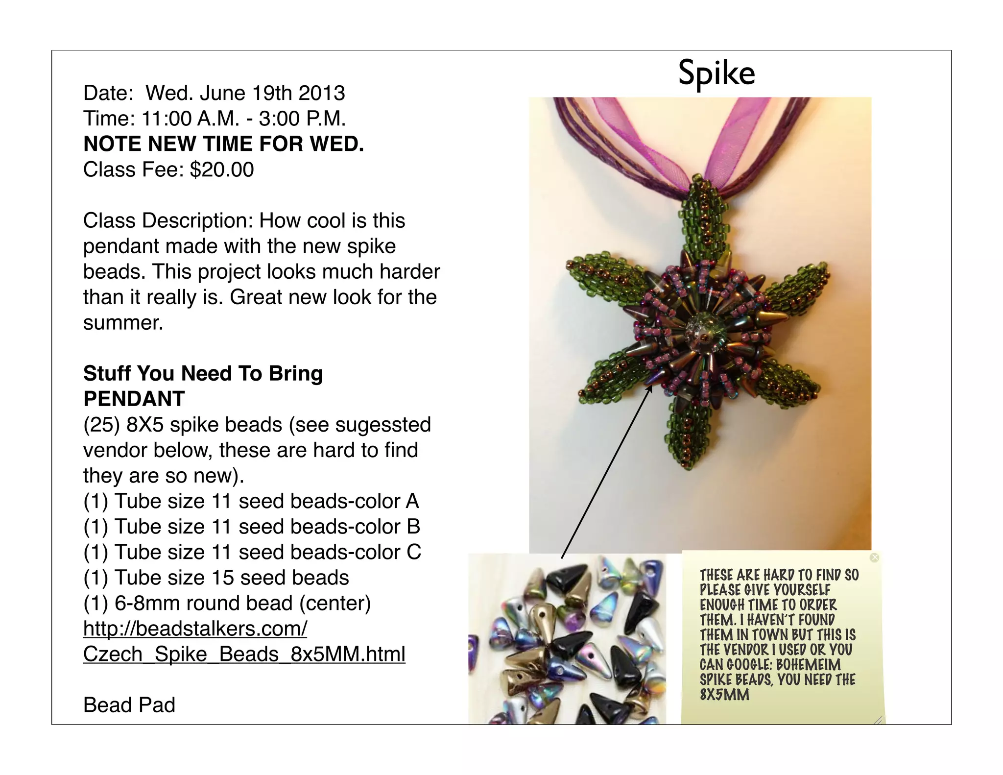 Date: Wed. June 19th 2013
Time: 11:00 A.M. - 3:00 P.M.
NOTE NEW TIME FOR WED.
Class Fee: $20.00
Class Description: How cool is this
pendant made with the new spike
beads. This project looks much harder
than it really is. Great new look for the
summer.
Stuff You Need To Bring
PENDANT
(25) 8X5 spike beads (see sugessted
vendor below, these are hard to ﬁnd
they are so new).
(1) Tube size 11 seed beads-color A
(1) Tube size 11 seed beads-color B
(1) Tube size 11 seed beads-color C
(1) Tube size 15 seed beads
(1) 6-8mm round bead (center)
http://beadstalkers.com/
Czech_Spike_Beads_8x5MM.html
Bead Pad
Spike
THESE ARE HARD TO FIND SO
PLEASE GIVE YOURSELF
ENOUGH TIME TO ORDER
THEM. I HAVEN’T FOUND
THEM IN TOWN BUT THIS IS
THE VENDOR I USED OR YOU
CAN GOOGLE: BOHEMEIM
SPIKE BEADS, YOU NEED THE
8X5MM
 