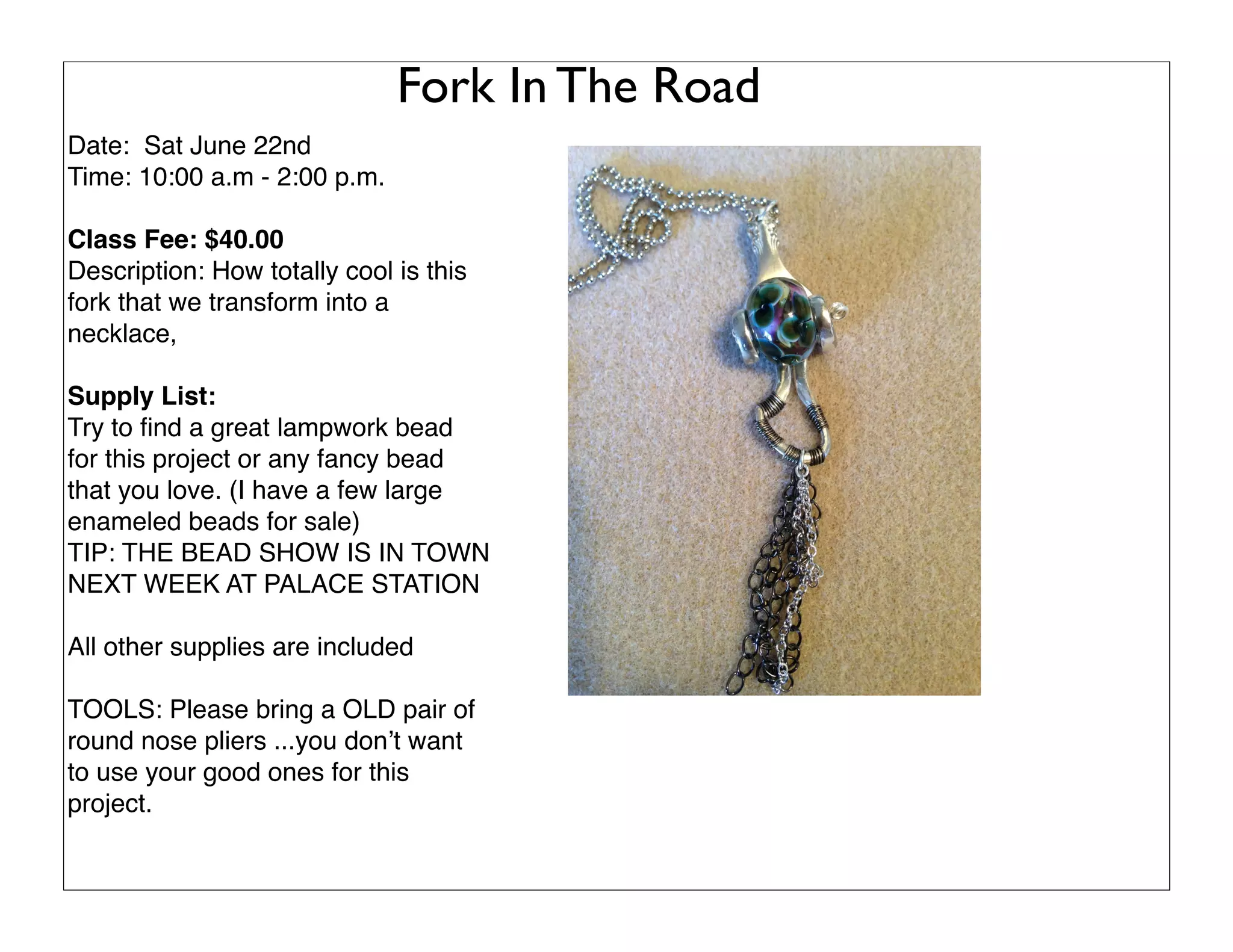 Fork In The Road
Date: Sat June 22nd
Time: 10:00 a.m - 2:00 p.m.
Class Fee: $40.00
Description: How totally cool is this
fork that we transform into a
necklace,
Supply List:
Try to ﬁnd a great lampwork bead
for this project or any fancy bead
that you love. (I have a few large
enameled beads for sale)
TIP: THE BEAD SHOW IS IN TOWN
NEXT WEEK AT PALACE STATION
All other supplies are included
TOOLS: Please bring a OLD pair of
round nose pliers ...you don’t want
to use your good ones for this
project.
 