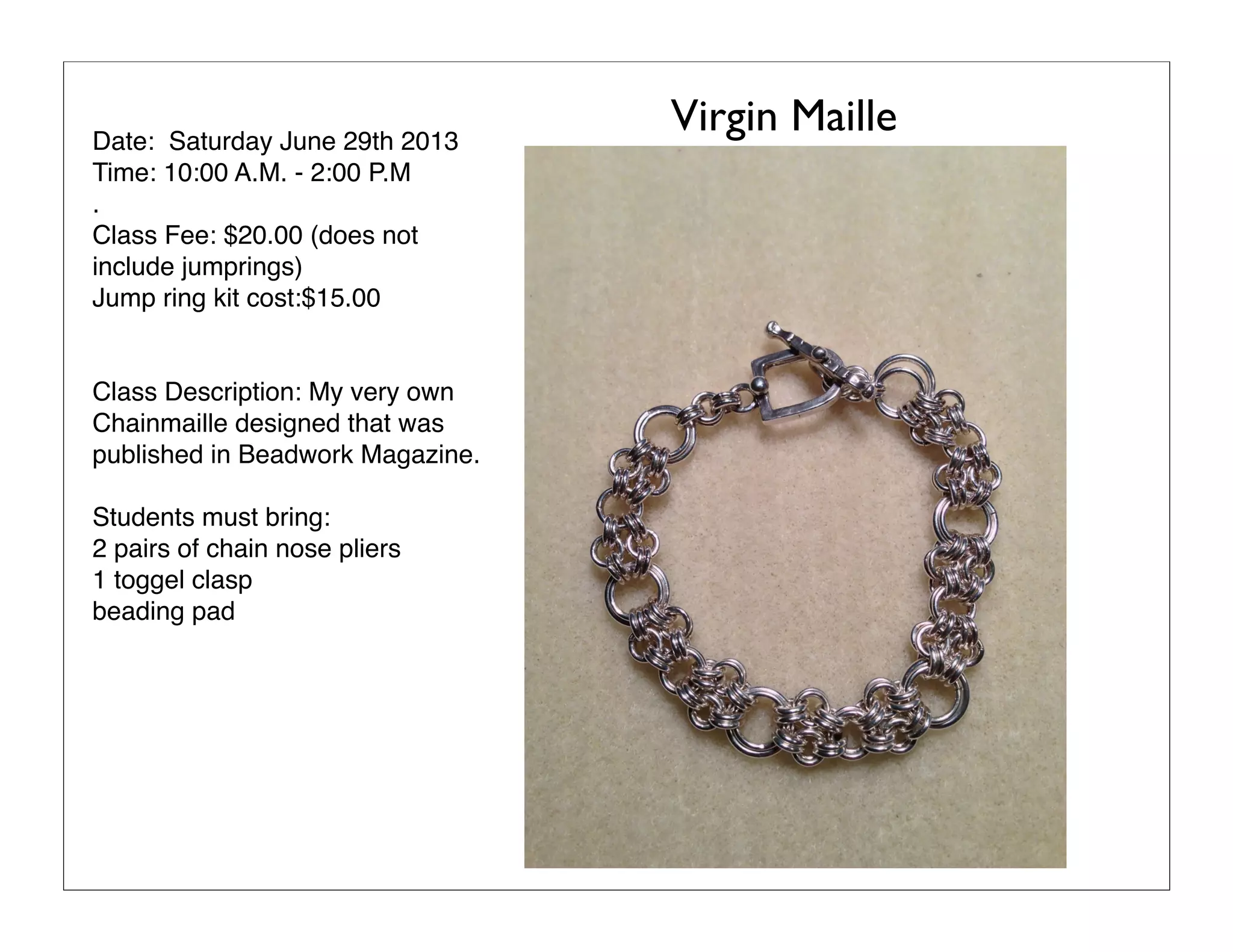 Date: Saturday June 29th 2013
Time: 10:00 A.M. - 2:00 P.M
.
Class Fee: $20.00 (does not
include jumprings)
Jump ring kit cost:$15.00
Class Description: My very own
Chainmaille designed that was
published in Beadwork Magazine.
Students must bring:
2 pairs of chain nose pliers
1 toggel clasp
beading pad
Virgin Maille
 