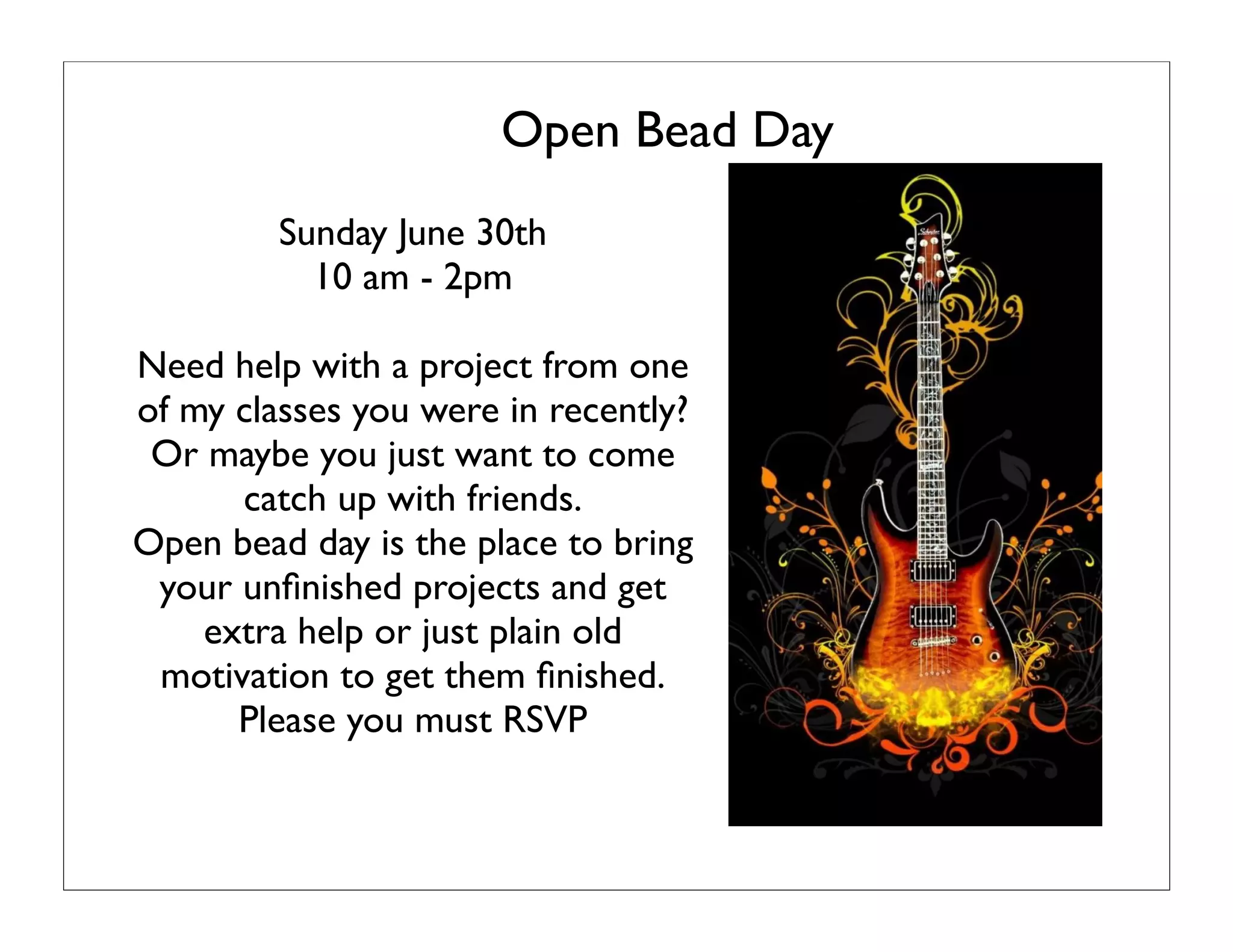 Open Bead Day
Sunday June 30th
10 am - 2pm
Need help with a project from one
of my classes you were in recently?
Or maybe you just want to come
catch up with friends.
Open bead day is the place to bring
your unﬁnished projects and get
extra help or just plain old
motivation to get them ﬁnished.
Please you must RSVP
 