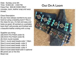 Date: Sunday June 5th
Time: 10:00 A.M. - 2:00 P.M.
Class Fee: $35.00 CASH ONLY
includes, loom, leather snap and warp
thread.
Class Description:
So you have always wanted to try your
hand at using a beading loom? This is
the class for you, it’s fast and easy and
looks so great. All worked on a portable
loom that I will provide and ﬁnished with
a beautiful leather ending with a snap
Supplies you bring:
(20) 6mm Fire Polish (color A)
(20) 6mm Fire Polish (color B)
(6) 4mm round crystals
Size 6 round seed beads-color 1 Main
Size 6 round seed beads -color 2
Size 6 round seed beads -color 3
Size 6 round seed beads -color 4
Size 6 round seed bead-color 5 optional
8lb power pro or ﬁre line
Bead mat
Out On A Loom
 