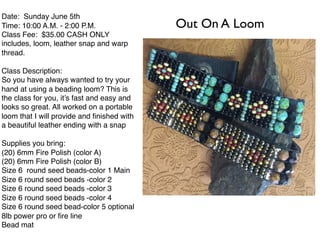Date: Sunday June 5th
Time: 10:00 A.M. - 2:00 P.M.
Class Fee: $35.00 CASH ONLY
includes, loom, leather snap and warp
thread.
Class Description:
So you have always wanted to try your
hand at using a beading loom? This is
the class for you, it’s fast and easy and
looks so great. All worked on a portable
loom that I will provide and ﬁnished with
a beautiful leather ending with a snap
Supplies you bring:
(20) 6mm Fire Polish (color A)
(20) 6mm Fire Polish (color B)
Size 6 round seed beads-color 1 Main
Size 6 round seed beads -color 2
Size 6 round seed beads -color 3
Size 6 round seed beads -color 4
Size 6 round seed bead-color 5 optional
8lb power pro or ﬁre line
Bead mat
Out On A Loom
 
