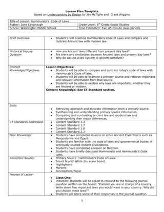 Lesson Plan Template <br />based on Understanding by Design by Jay McTighe and  Grant Wiggins<br />Title of Lesson: Hammurabi’s  Code of Laws Author: June CavanaughGrade Level: 6th Grade Social Studies School: Washington Middle SchoolTime Estimated: Two 45 minute class periods<br />Brief OverviewStudent’s will examine Hammurabi’s Code of Laws and compare and contrast Ancient law with modern law. Historical Inquiry QuestionHow are Ancient laws different from present day laws? Are there any similarities between Ancient laws and present day laws? Why do we use a law system to govern ourselves? Content Knowledge/ObjectivesLesson Objectives: Students will be able to compare and contrast today’s code of laws with Hammurabi’s Code of laws. Students will be able to examine a primary source and retrieve important and relevant information from that source. Students will be able to explain why laws are important, whether they are Ancient or modern. Content Knowledge: See CT Standard section. SkillsRetrieving approach and accurate information from a primary source. Synthesizing and understanding primary source information. Comparing and contrasting ancient law and modern law and understanding their major differences. CT Standards AddressedContent Standard 1.3Content Standard 1.7Content Standard 1.8 Content Standard 2.2Prior KnowledgeStudents have completed lessons on other Ancient Civilizations such as Mesopotamia and Egypt. Students are familiar with the code of laws and governmental bodies of previously studied Ancient Civilizations. Students have completed a lesson on Babylon. Students have briefly discussed Hammurabi and Hammurabi’s Code Laws. Resources NeededPrimary Source: Hammurabi’s Code of Laws. Smart board/ White dry erase board. HighlightersMarkers Pencils/Pens/Paper Process of LessonClass One:Initiation: students will be asked to respond to the following journal question written on the board: “Pretend you are in charge of a country. Write down five important laws you would want in your country. Why did you choose these laws?”Students will share some of their responses to the journal question. Review background information of Hammurabi and his Code of Laws. Guided reading activity: As a class, students will read Hammurabi’s code of laws. The teacher will stop every so often to review the laws discussed. During this review time, students will highlight the most important information from their primary source, and write in key words and phrases to help them understand the text.Closure: ask students questions from today’s lesson and review important information. Class Two:Initiation: review relevant information from previous class, vocabulary review. Compare and contrast activity: After guided reading, students will then compare modern laws with Hammurabi’s laws. The teacher will guide discussion during this time. Students will learn how and why laws are different today, and why Hammurabi’s laws might not work in today’s society. Discussion: Which code of laws is better? Why? Closure: Exit slip activity: Students will complete an exit slip before they leave the classroom. The exit slip contains 5 questions from today’s lesson. Students need to be able to accurately answer each question. If there is time, the teacher can discuss before students leave. EvaluationMonitor class discussion Participation in activity Journal question- graded on a V+, V, V- system. BehaviorPossibilities for DifferentiationExtra time provided for slower readers. Revised Hammurabi’s Code for readers who have a difficult time with Ancient text/language View vocabulary before the beginning of each lesson. <br />