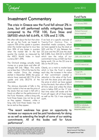 June 2015
Launch Date
14 January 2003
Fund Facts
Fund Manager
Richard Harwood
(since inception)
Fund Structure
UCITS IV
Domicile
Dublin
Currencies
GBP, USD, EUR, CHF
Administrator
CACEIS Ireland Ltd
Fund AUM
£69.9m
Investment Commentary
The crisis in Greece saw the Fund fall almost 2% in
June, but still performed solidly mitigating losses
compared to the FTSE 100, Euro Stoxx and
S&P500 which fell 6.64%, 4.10% and 2.10%.
Dividend Policy
Distribution
Dealing Days
Daily
Dividend Yield
Target 6%
2015 Est 6.6%
We often talk about the fact that when
we set up the Fund, we hoped to
capture 70% of the upside in quarters
when the market rose but to incur less
than 30% of any losses in quarters
when the market fell. In the last
quarter the market, as measured by
the MSCI World Index in local
currency fell 1.29%.
The Orchard strategy actually made
money on a gross basis and after all
charges fell only 18bps. This works
out at less than 14% of the loss for the
wider market. Since the strategy
started in December 2000, the gross
returns have captured 68.11% of the
upside and only 28.21% of the
downside.
The obvious downside of falls in the
stock market is that we see the price of
the stocks that we invest in fall with a
knock on effect on the performance of
the Fund. However, unlike a long only
fund those losses may not be as real
as they appear. However, unlike a
long only fund those losses may not
be as real as they appear.
If we look at a specific example of
Twenty-First Century Fox, a
diversified media company, where
we have agreed to buy the stock at
$32 until the 17 July. Between the
23 June and the 29 June the stock
fell 3.38%. from $33.42 to $32.29
which saw the value of our
commitment to buy at $32 rise from
being worth 15c on the 23 June to
50c on the 29 June.
Clearly, on a mark to market basis
which is how the Fund is valued
each day, the increase in the value
of that commitment created a
reduction in the value of the Fund,
but with the share price still above
the price at which we have agreed
to buy the stock, that value of 50c is
all time value and unless the share
price is below $32 on the 17 July,
that time value will erode and the
Fund will regain all of those losses
as well as the 15c it was originally
worth.
“The recent weakness has given an opportunity to
increase our exposure and be paid handsomely for doing
so as well as extending the length of some of our existing
commitments. All of this bodes well for future
performance”.
Orchard Wealth Management Ltd is licensed to conduct investment business by
the Jersey Financial Services Commission. Orchard Funds Plc has the status of a
recognised scheme under Section 264 of FSMA 2000 of the United Kingdom. Past
performance is no guide to the future. Investments can go down as well as up and
investors may not get back the whole amount they invested. For full disclosure of
the risk warnings please visit our website. www.orchardwealthmanagement.com
Orchard Funds PLC
Equity Income & Total Return
6% Targeted Annual Yield
Min Subscription
50,000 for individuals,
10,000 for platforms and
designated bodies
 