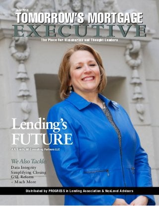 June 2014
The Place For Visionaries and Thought Leaders
TOMORROW’S MORTGAGE
EXECUTIVE
TOMORROW’S MORTGAGE
EXECUTIVE
A.R. Smith, AR Consulting Partners LLC
Distributed by PROGRESS in Lending Association & NexLevel Advisors
Lending’s
FUTURE
We Also Tackle:
Data Integrity
Simplifying Closing
GSE Reform
+ Much More
 