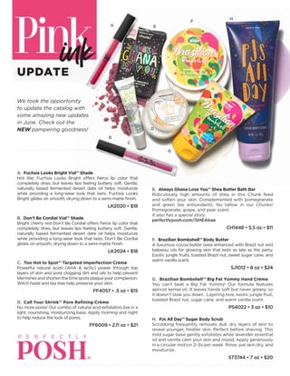 UPDATE
We took the opportunity
to update the catalog with
some amazing new updates
in June. Check out the
NEW pampering goodness!
A. Fuchsia Looks Bright Vial™ Shade
Hot lilac Fuchsia Looks Bright offers fierce lip color that
completely dries, but leaves lips feeling buttery soft. Gentle,
naturally based fermented desert date oil helps moisturize
while providing a long-wear look that lasts. Fuchsia Looks
Bright glides on smooth, drying down to a semi-matte finish.
LK2020 • $18
B. Don’t Be Cordial Vial™ Shade
Bright cherry red Don’t Be Cordial offers fierce lip color that
completely dries, but leaves lips feeling buttery soft. Gentle,
naturally based fermented desert date oil helps moisturize
while providing a long-wear look that lasts. Don’t Be Cordial
glides on smooth, drying down to a semi-matte finish.
LK2024 • $18
C. Too Hot to Spot™ Targeted Imperfection Crème
Powerful natural acids (AHA & lactic) power through top
layers of skin and pore clogging dirt and oils to help prevent
blemishesandshortenthetimespotsplagueyourcomplexion.
Witch hazel and tea tree help preserve your skin.
FF4057 • .5 oz • $15
D. Call Your Shrink™ Pore Refining Crème
No more pores! Our combo of natural acid exfoliators live in a
light, nourishing, moisturizing base. Apply morning and night
to help reduce the look of pores.
FF6009 • 2.11 oz • $21
E. Always Ghana Love You™ Shea Butter Bath Bar
Ridiculously high amounts of shea in this Chunk feed
and soften your skin. Complemented with pomegranate
and green tea antioxidants. No tallow in our Chunks!
Pomegranate, grape, and pear scent.
It also has a special story:
perfectlyposh.com/iSHEAbae
CH1448 • 5.5 oz • $11
F. Brazilian Bombshell™ Body Butter
A luxurious cocoa butter base enhanced with Brazil nut and
babassu oils for glowing skin that lasts as late as the party.
Exotic jungle fruits, toasted Brazil nut, sweet sugar cane, and
warm vanilla scent.
SJ1012 • 8 oz • $24
G. Brazilian Bombshell™ Big Fat Yummy Hand Crème
You can’t beat a Big Fat Yummy! Our formula features
apricot kernel oil. It leaves hands soft but never greasy, so
it doesn’t slow you down. Layering love, exotic jungle fruit,
toasted Brazil nut, sugar cane, and warm vanilla scent.
PS4022 • 3 oz • $10
H. PJs All Day™ Sugar Body Scrub
Scrubbing frequently removes dull, dry layers of skin to
reveal younger, fresher skin. Perfect before shaving. This
mild sugar base gently exfoliates while lavender essential
oil and vanilla calm your skin and mood. Apply generously
in a circular motion 2–3x per week. Rinse, pat skin dry, and
moisturize.
ST3744 • 7 oz • $20
A
B
C
D
F
H
G
E
 