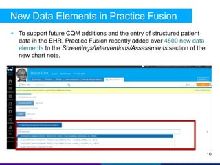 New Data Elements in Practice Fusion 
+ To support future CQM additions and the entry of structured patient 
data in the EHR, Practice Fusion recently added over 4500 new data 
elements to the Screenings/Interventions/Assessments section of the 
new chart note. 
10 
 