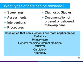 What types of data can be recorded? 
+ Screenings 
+ Assessments 
+ Interventions 
+ Procedures 
+ Diagnostic Studies 
+ Documentation of 
ordered or delivered 
follow-up care 
11 
Specialties that new elements are most applicable to: 
Pediatrics 
Primary care 
General medicine/Internal medicine 
OBGYN 
Cardiology 
Neurology 
 