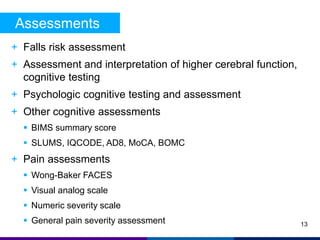 Assessments 
+ Falls risk assessment 
+ Assessment and interpretation of higher cerebral function, 
cognitive testing 
+ Psychologic cognitive testing and assessment 
+ Other cognitive assessments 
 BIMS summary score 
 SLUMS, IQCODE, AD8, MoCA, BOMC 
+ Pain assessments 
 Wong-Baker FACES 
 Visual analog scale 
 Numeric severity scale 
 General pain severity assessment 
13 
 
