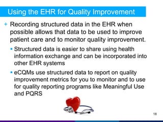Using the EHR for Quality Improvement 
+ Recording structured data in the EHR when 
possible allows that data to be used to improve 
patient care and to monitor quality improvement. 
 Structured data is easier to share using health 
information exchange and can be incorporated into 
other EHR systems 
 eCQMs use structured data to report on quality 
improvement metrics for you to monitor and to use 
for quality reporting programs like Meaningful Use 
and PQRS 
18 
 