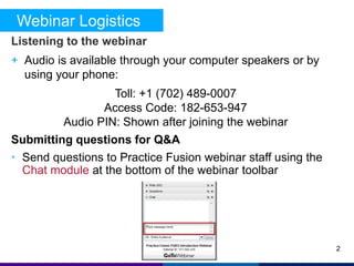 Webinar Logistics 
Listening to the webinar 
+ Audio is available through your computer speakers or by 
using your phone: 
Toll: +1 (702) 489-0007 
Access Code: 182-653-947 
Audio PIN: Shown after joining the webinar 
Submitting questions for Q&A 
• Send questions to Practice Fusion webinar staff using the 
Chat module at the bottom of the webinar toolbar 
2 
 