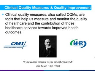Clinical Quality Measures & Quality Improvement 
+ Clinical quality measures, also called CQMs, are 
tools that help us measure and monitor the quality 
of healthcare and the contribution of those 
healthcare services towards improved health 
outcomes. 
3 
"If you cannot measure it, you cannot improve it." 
Lord Kelvin (1824-1907) 
 
