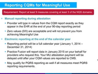 Reporting CQMs for Meaningful Use 
+ Manual reporting during attestation 
 Provider will type in values from the CQM report exactly as they 
appear in the EHR at the end of your 90-day reporting period 
 Zero values (0/0) are acceptable and will not prevent you from 
achieving Meaningful Use 
+ Electronic reporting at the end of the calendar year 
 Reporting period will be a full calendar year (January 1, 2014 – 
December 31, 2014) 
 Practice Fusion will report data in January 2015 on your behalf for 
providers who request this. Your MU attestation payment will be 
delayed until after your CQM values are reported to CMS. 
 May qualify for PQRS reporting as well if all measures meet PQRS 
reporting requirements. 
6 
Requirement: Report at least 9 measures covering at least 3 of the NQS domains. 
 
