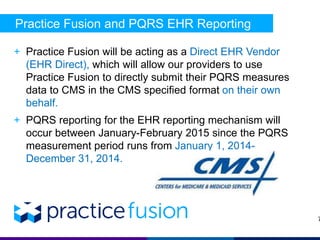 Practice Fusion and PQRS EHR Reporting 
+ Practice Fusion will be acting as a Direct EHR Vendor 
(EHR Direct), which will allow our providers to use 
Practice Fusion to directly submit their PQRS measures 
data to CMS in the CMS specified format on their own 
behalf. 
+ PQRS reporting for the EHR reporting mechanism will 
occur between January-February 2015 since the PQRS 
measurement period runs from January 1, 2014- 
December 31, 2014. 
7 
 