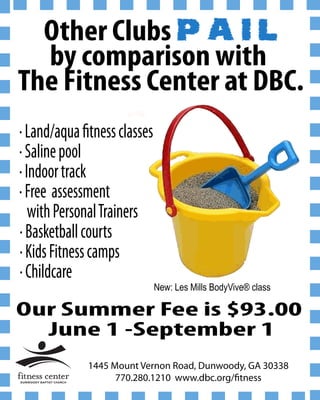 Other Clubs P A I L
  by comparison with
The Fitness Center at DBC.
Land/aqua tness classes
Saline pool
Indoor track
Free assessment
 with Personal Trainers
Basketball courts
Kids Fitness camps
Childcare
                          New: Les Mills BodyVive® class

Our Summer Fee is $93.00
  June 1 -September 1
           1445 Mount Vernon Road, Dunwoody, GA 30338
                 770.280.1210 www.dbc.org/ tness
 