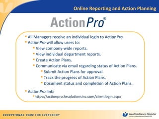 10
 All Managers receive an individual login to ActionPro.
 ActionPro will allow users to:
 View company-wide reports.
 View individual department reports.
 Create Action Plans.
 Communicate via email regarding status of Action Plans.
 Submit Action Plans for approval.
 Track the progress of Action Plans.
 Document status and completion of Action Plans.
 ActionPro link:
https://actionpro.hrsolutionsinc.com/clientlogin.aspx
Online Reporting and Action Planning
 