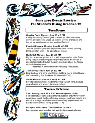 Tween Extreme
June 2016 Events Preview
For Students Rising Grades 6-12
Lexington Main Library Youth Services 785-2630
For a complete event schedule visit www.lex.lib.sc.us/calendar.asp
Cosplay Party: Monday, June 13 at 3 PM
Calling all cosplay fans — geek out over your favorite anime,
comics and cartoons. Dress up as your favorite characters and
join us for an afternoon of fun, food and fandom.
Paintball Palooza: Monday, June 20 at 3 PM
Join the paintball party and explore the art of splatter painting.
Bring a white t-shirt — it’s going to get messy.
Battle Up!: Monday, June 27 at 3 PM
Lights, camera — get into action with stage combat skills. Train
using specialized techniques designed to create the illusion of
physical combat without all the pain, and learn about the history
of stunt choreography.
Presented in partnership with Porkchop Productions.
Teen Movie: Friday, June 24 at 2 PM
Beat the heat and bring your friends out for a movie at the library.
We’re watching The 5th Wave. Movie rated PG-13.
Anime Kessha: Sunday, June 26 at 3 PM
Love to watch anime or read manga? We’ll watch films, discuss
new releases and revel in Japanese culture.
Zap!: Monday, June 27 at 9:30 AM and again at 11 AM
See electricity at work as EdVenture Educators show how energy
powers our world. Explore electrical science, electrons, circuits and
electrical energy transference with hair-raising experiments and
hands-on interaction. (rising grades 4 – 7)
TeenScene
 