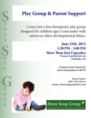 S
S
G
T
O
N
E
O
U
P
R
O
U
P
Come join a free therapeutic play group
designed for children ages 5 and under with
autism or other developmental delays.
Play Group & Parent Support
June 25th, 2013
1:30 PM - 3:00 PM
More Than Just Cupcakes
Pioneer Park/Bartlett Ave
Fairbanks, AK
Contact Susan Tanori for
more information to RSVP
Susan Tanori:
(907) 378-3434 or
susant_stonesoupgroup@live.com
 