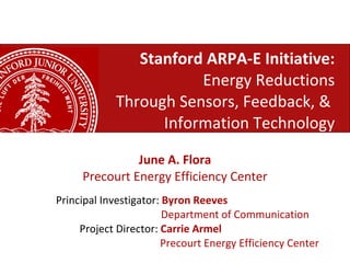 Stanford ARPA-E Initiative: Energy Reductions Through Sensors, Feedback, &  Information Technology June A. Flora Precourt Energy Efficiency Center Principal Investigator:  Byron Reeves   Department of Communication Project Director:  Carrie Armel     Precourt Energy Efficiency Center 