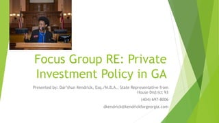 Focus Group RE: Private
Investment Policy in GA
Presented by: Dar’shun Kendrick, Esq./M.B.A., State Representative from
House District 93
(404) 697-8006
dkendrick@kendrickforgeorgia.com
 