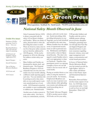 Army Community Service (ACS) Fort Drum, NY                                                                    June 2012




                                                            ACS Green Press
                                                                                                 ~A tree free newsletter
                                     Direct questions / feedback To: Sarah Lynch : 772-5374 sarah.l.lynch@us.army.mil

                               National Safety Month Observed in June
                               Army Community Service (ACS)          educate, and work via the inter-     FAP provides Soldiers and
                               is always concerned with the          net. Social networking, while        Families with the tools to
Inside this issue:             safety of Fort Drum’s Soldiers        providing information at your        skillfully parent utilizing
                               and Families. When one thinks of      fingertips, can be both beneficial   proven positive discipline
Mandatory ACS Pro-       2
gramming Need To               safety, physical harm is often the    and harmful at the same time.        techniques, parenting men-
Know - from your               first thing that comes to mind.       Military Families have the added     tors through their New Par-
                               There are however, many areas in      worry of operational security        ent Support Program and
Regarding Resilience :   3
Tips, tools and tech-          our lives that pose safety concerns   issues as well as personal secu-     educational classes to pro-
niques for practicing          and are therefore addressed by        rity. Mobilization and Deploy-       mote awareness regarding
                               ACS Programs. Of the twelve           ment teaches a class in Opera-       domestic violence, stress and
ACS Friends and          4,5
Neighbors Spouse               programs in ACS, the following        tional Security. The class is de-    anger management tech-
Appreciation 2012              five address certain safety con-      signed to teach Families what is     niques, communication and
                               cerns:                                and is not appropriate to share      sexual assault prevention.
Special Olympics         6
                                                                     on Facebook. Together class
Smooth Transitions       7
                              Many Soldiers and Families are                                           In honor of National Safety
                                                                     participants receive eye opening
                              threatened by identity theft and                                         Month, Relocation Readi-
                                                                     examples of how one can fall
Tips on Moving –         8    financial scams. The Financial                                           ness has teamed up with the
Relocation Readiness                                                 victim to the less secure side of
                              Readiness Program at ACS rec-                                            Light Fighter School to
                                                                     social media.
ACS Events and           9,10 ommends that you run your own                                            offer a basic self defense
                              credit every four months utilizing     Posing yet another threat to your class to their Hearts Apart
ACS Contacts             11   a different credit reporting agency    safety is using the internet in   and International Spouses
                              each time. You can minimize risk       your job search. For instance,    Groups.
                              by putting an active duty status       Employment Readiness can
                                                                                                       Remember, Personal Safety
                              alert on your credit report to pre-    teach you ways to protect your
                                                                                                       involves many aspects of our
                              vent unauthorized use of your          online identity while uploading
                                                                                                       lives. Let ACS help ensure
                              credit. ACS Financial counselors       your resume and utilizing such
                                                                                                       your personal safety. Come
                              are available to meet confidentially   social networking sites as
                                                                                                       in and see how we can help!
                              to address your financial needs.       Linked-In.
                                                                                                       Remember– Think ACS
                               Another area of safety concern is     The Family Advocacy Program First!
                               your online safety. Lets face it,     (FAP) is another area in which
                               today we communicate, recreate,       ACS looks out for your safety.
 