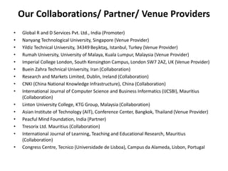 Our Collaborations/ Partner/ Venue Providers
• Global R and D Services Pvt. Ltd., India (Promoter)
• Nanyang Technological University, Singapore (Venue Provider)
• Yildiz Technical University, 34349 Beşiktaş, Istanbul, Turkey (Venue Provider)
• Rumah University, University of Malaya, Kuala Lumpur, Malaysia (Venue Provider)
• Imperial College London, South Kensington Campus, London SW7 2AZ, UK (Venue Provider)
• Buein Zahra Technical University, Iran (Collaboration)
• Research and Markets Limited, Dublin, Ireland (Collaboration)
• CNKI (China National Knowledge Infrastructure), China (Collaboration)
• International Journal of Computer Science and Business Informatics (IJCSBI), Mauritius
(Collaboration)
• Linton University College, KTG Group, Malaysia (Collaboration)
• Asian Institute of Technology (AIT), Conference Center, Bangkok, Thailand (Venue Provider)
• Peacful Mind Foundation, India (Partner)
• Tresorix Ltd. Mauritius (Collaboration)
• International Journal of Learning, Teaching and Educational Research, Mauritius
(Collaboration)
• Congress Centre, Tecnico (Universidade de Lisboa), Campus da Alameda, Lisbon, Portugal
 