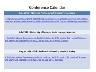 Conference Calendar
June 2016 – Nanyang Technological University, Singapore
» http://www.iaphlsr.org/3rd-international-conference-on-biotechnology-bio-informatics-
bio-medical-sciences-and-stem-cell-applications-b3sc-01-02-july-2016-singapore-about-2
July 2016 - University of Malaya, Kuala Lumpur, Malaysia
» 4th International Conference on Biotechnology, Bio Informatics, Bio Medical Sciences
and Stem Cell Applications (B3SC), 22-23 July 2016, Kuala Lumpur
August 2016 - Yildiz Technical University, Istanbul, Turkey
» 5th International Conference on Biotechnology, Bio Informatics, Bio Medical Sciences
and Stem Cell Applications (B3SC), 02-03 Sep 2016, Istanbul
 