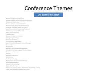 Conference Themes
•Biomedical Engineering and Systems
•Biomedical Signal Processingand Health Informatics
•Biomedicine Engineering
•Devices, Materials and Instrumentation
•Medical Imaging, Image and Signal Processing
•Modeling, Simulation, Systems and Control
•Stem Cells and Cancer Research and Treatment
•Cell Science and Stem Cell Research
•Stem Cell Transplantation
•Tumour Science
•Diseases and Stem Cell Treatmen
•Cell Signaling Technology
•Apoptosis and Disease
•Cell Science and Development
•Stem Cell Medicine: Social and Political Challenges
•Genome Analysis
•Phylogenetics
•Analysis of high throughput biological data
•Next generation sequencingand sequence analysis
•Healthcareand diseases
•E-health
•BioscienceEngineering
•Biomechanics
•Healthcaretechnology
•Bioinformaticsand Computational Biology
•Structural Bioinformatics
•Advances in Biotechnology
•Applied Biotechnology
•Life Sciences (Zoology, Botony, Biochemistry,Microbiology, Ecology)
• Other issues of interest related to life-sciences
Life-Science Research
 