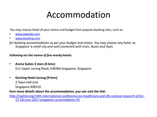 Accommodation
You may choose Hotel of your choice and budget from popular booking sites, such as:
• www.expedia.com
• www.booking.com
for booking accommodation as per your budget and choice. You may choose any hotel, as
Singapore is small city and well connected with train, Buses and Taxis.
Following are the names of few nearby hotels:
• Arena Suites 3 stars (4 kms)
511 Upper Jurong Road, 638366 Singapore, Singapore
• Genting Hotel Jurong (9 kms)
2 Town Hall Link
Singapore 608516
Fore more details about the accommodation, you can visit the link:
http://iaphlsr.org/14th-international-conference-on-healthcare-and-life-science-research-ichlsr-
17-18-june-2017-singapore-accomodation-45
 