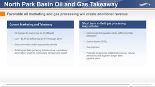17
North Park Basin Oil and Gas Takeaway
Favorable oil marketing and gas processing will create additional revenue
Current Marketing andTakeaway Short term in-field gas processing
may include:
 Mechanical Refrigeration Units (MRU) for NGL
extraction
 Gas-to-liquids (GTL)
 Gas injection
 Potential to generate additional revenue, reduce
emissions and augment longer term
pipeline plans
 Oil trucked to market (up to 40 MBopd)
 Low ~$3.15 oil differential to WTI through 2018
 Gas combusted under appropriate permits
 Building out field gathering infrastructure; centralized
tank battery used for processing, storage and export
 