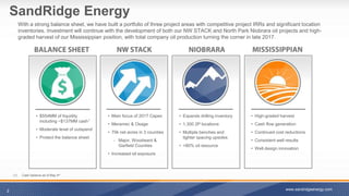 SandRidge Energy
With a strong balance sheet, we have built a portfolio of three project areas with competitive project IRRs and significant location
inventories. Investment will continue with the development of both our NW STACK and North Park Niobrara oil projects and high-
graded harvest of our Mississippian position, with total company oil production turning the corner in late 2017.
2 www.sandridgeenergy.com
• $554MM of liquidity
including ~$137MM cash1
• Moderate level of outspend
• Protect the balance sheet
• High-graded harvest
• Cash flow generation
• Continued cost reductions
• Consistent well results
• Well design innovation
• Expands drilling inventory
• 1,300 2P locations
• Multiple benches and
tighter spacing upsides
• >80% oil resource
• Main focus of 2017 Capex
• Meramec & Osage
• 70k net acres in 3 counties
‐ Major, Woodward &
Garfield Counties
• Increased oil exposure
(1) Cash balance as of May 4th
 