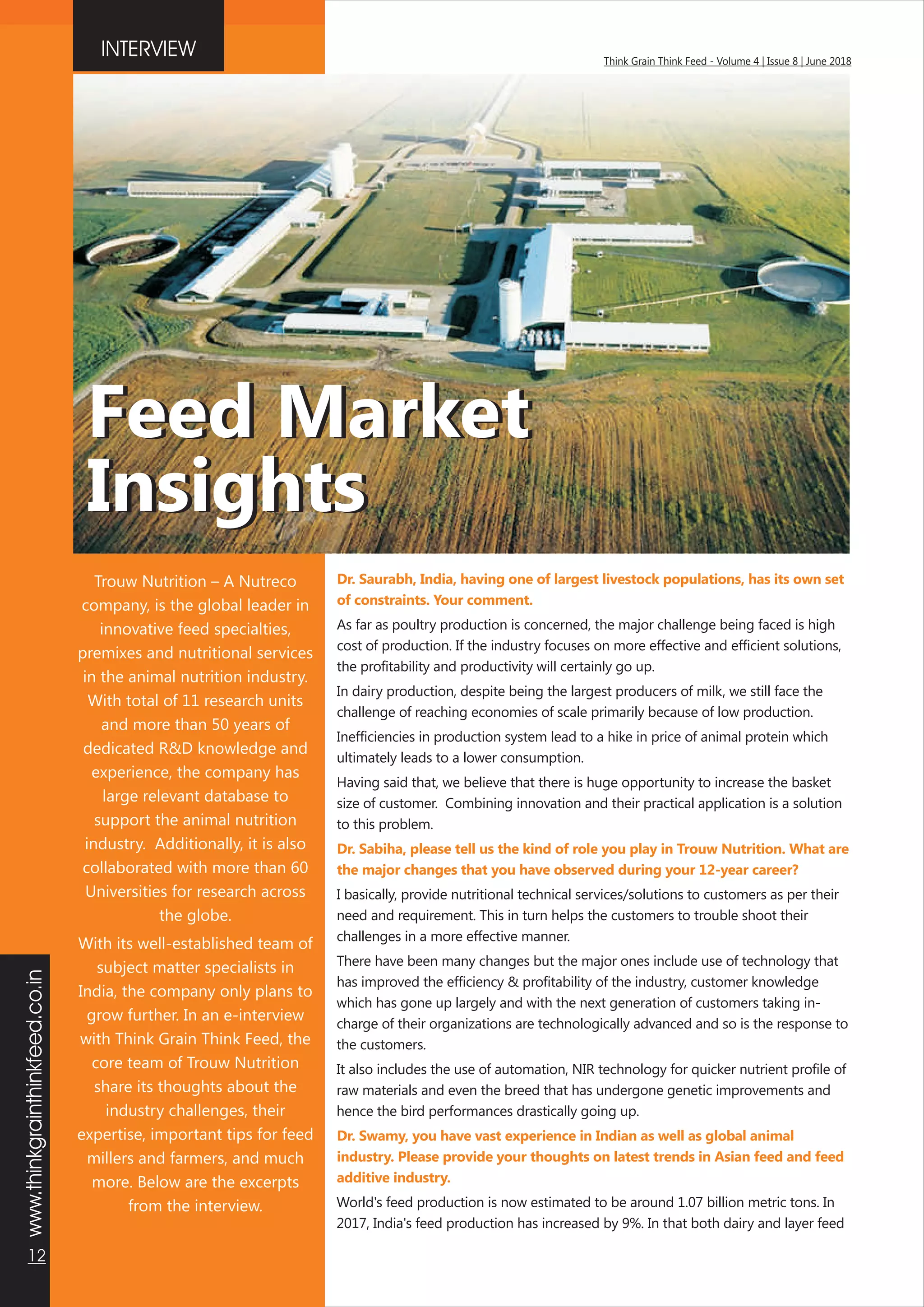 www.thinkgrainthinkfeed.co.in
12
Think Grain Think Feed - Volume 4 | Issue 8 | June 2018
Dr. Saurabh, India, having one of largest livestock populations, has its own set
of constraints. Your comment.
Dr. Sabiha, please tell us the kind of role you play in Trouw Nutrition. What are
the major changes that you have observed during your 12-year career?
Dr. Swamy, you have vast experience in Indian as well as global animal
industry. Please provide your thoughts on latest trends in Asian feed and feed
additive industry.
As far as poultry production is concerned, the major challenge being faced is high
cost of production. If the industry focuses on more effective and efficient solutions,
the profitability and productivity will certainly go up.
In dairy production, despite being the largest producers of milk, we still face the
challenge of reaching economies of scale primarily because of low production.
Inefficiencies in production system lead to a hike in price of animal protein which
ultimately leads to a lower consumption.
Having said that, we believe that there is huge opportunity to increase the basket
size of customer. Combining innovation and their practical application is a solution
to this problem.
I basically, provide nutritional technical services/solutions to customers as per their
need and requirement. This in turn helps the customers to trouble shoot their
challenges in a more effective manner.
There have been many changes but the major ones include use of technology that
has improved the efficiency & profitability of the industry, customer knowledge
which has gone up largely and with the next generation of customers taking in-
charge of their organizations are technologically advanced and so is the response to
the customers.
It also includes the use of automation, NIR technology for quicker nutrient profile of
raw materials and even the breed that has undergone genetic improvements and
hence the bird performances drastically going up.
World's feed production is now estimated to be around 1.07 billion metric tons. In
2017, India's feed production has increased by 9%. In that both dairy and layer feed
INTERVIEW
Trouw Nutrition – A Nutreco
company, is the global leader in
innovative feed specialties,
premixes and nutritional services
in the animal nutrition industry.
With total of 11 research units
and more than 50 years of
dedicated R&D knowledge and
experience, the company has
large relevant database to
support the animal nutrition
industry. Additionally, it is also
collaborated with more than 60
Universities for research across
the globe.
With its well-established team of
subject matter specialists in
India, the company only plans to
grow further. In an e-interview
with Think Grain Think Feed, the
core team of Trouw Nutrition
share its thoughts about the
industry challenges, their
expertise, important tips for feed
millers and farmers, and much
more. Below are the excerpts
from the interview.
Feed Market
Insights
Feed Market
Insights
 
