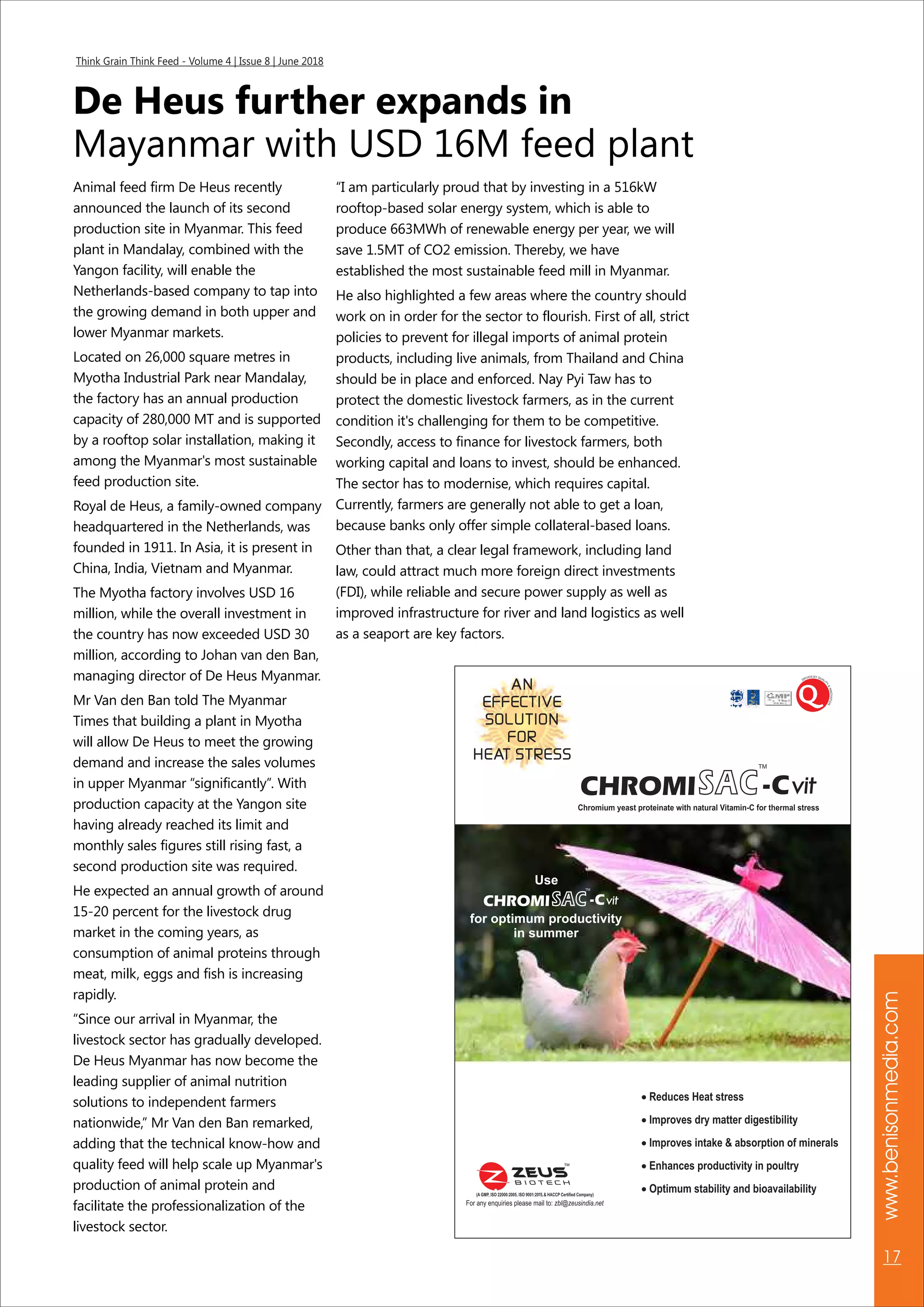www.benisonmedia.com
17
Think Grain Think Feed - Volume 4 | Issue 8 | June 2018
De Heus further expands in
Mayanmar with USD 16M feed plant
Animal feed firm De Heus recently
announced the launch of its second
production site in Myanmar. This feed
plant in Mandalay, combined with the
Yangon facility, will enable the
Netherlands-based company to tap into
the growing demand in both upper and
lower Myanmar markets.
Located on 26,000 square metres in
Myotha Industrial Park near Mandalay,
the factory has an annual production
capacity of 280,000 MT and is supported
by a rooftop solar installation, making it
among the Myanmar's most sustainable
feed production site.
Royal de Heus, a family-owned company
headquartered in the Netherlands, was
founded in 1911. In Asia, it is present in
China, India, Vietnam and Myanmar.
The Myotha factory involves USD 16
million, while the overall investment in
the country has now exceeded USD 30
million, according to Johan van den Ban,
managing director of De Heus Myanmar.
Mr Van den Ban told The Myanmar
Times that building a plant in Myotha
will allow De Heus to meet the growing
demand and increase the sales volumes
in upper Myanmar “significantly”. With
production capacity at the Yangon site
having already reached its limit and
monthly sales figures still rising fast, a
second production site was required.
He expected an annual growth of around
15-20 percent for the livestock drug
market in the coming years, as
consumption of animal proteins through
meat, milk, eggs and fish is increasing
rapidly.
“Since our arrival in Myanmar, the
livestock sector has gradually developed.
De Heus Myanmar has now become the
leading supplier of animal nutrition
solutions to independent farmers
nationwide,” Mr Van den Ban remarked,
adding that the technical know-how and
quality feed will help scale up Myanmar's
production of animal protein and
facilitate the professionalization of the
livestock sector.
“I am particularly proud that by investing in a 516kW
rooftop-based solar energy system, which is able to
produce 663MWh of renewable energy per year, we will
save 1.5MT of CO2 emission. Thereby, we have
established the most sustainable feed mill in Myanmar.
He also highlighted a few areas where the country should
work on in order for the sector to flourish. First of all, strict
policies to prevent for illegal imports of animal protein
products, including live animals, from Thailand and China
should be in place and enforced. Nay Pyi Taw has to
protect the domestic livestock farmers, as in the current
condition it's challenging for them to be competitive.
Secondly, access to finance for livestock farmers, both
working capital and loans to invest, should be enhanced.
The sector has to modernise, which requires capital.
Currently, farmers are generally not able to get a loan,
because banks only offer simple collateral-based loans.
Other than that, a clear legal framework, including land
law, could attract much more foreign direct investments
(FDI), while reliable and secure power supply as well as
improved infrastructure for river and land logistics as well
as a seaport are key factors.
 